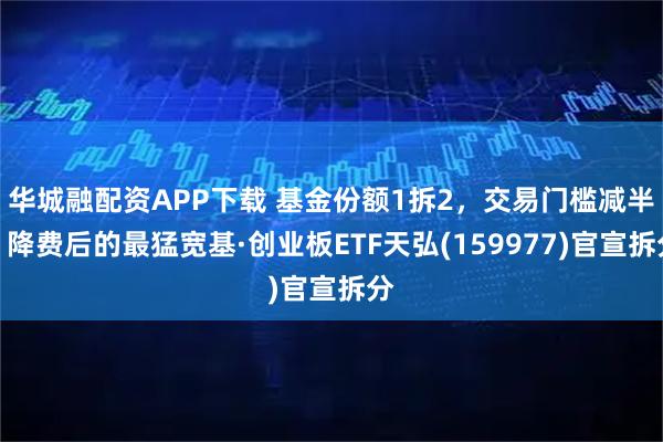 华城融配资APP下载 基金份额1拆2，交易门槛减半！降费后的最猛宽基·创业板ETF天弘(159977)官宣拆分