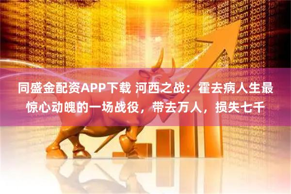 同盛金配资APP下载 河西之战：霍去病人生最惊心动魄的一场战役，带去万人，损失七千