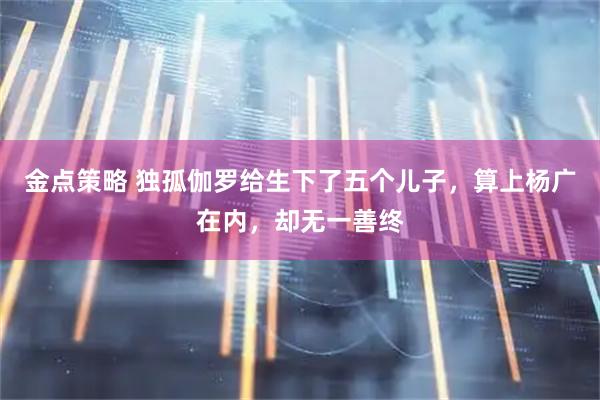 金点策略 独孤伽罗给生下了五个儿子,算上杨广在内,却无一善终