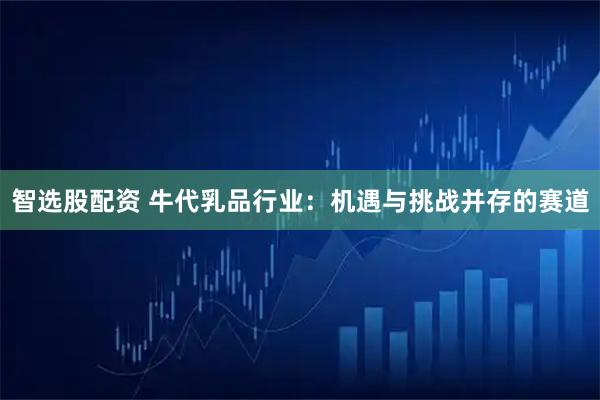 智选股配资 牛代乳品行业：机遇与挑战并存的赛道