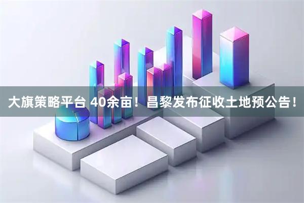 大旗策略平台 40余亩!昌黎发布征收土地预公告!