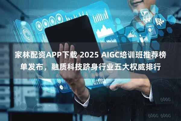 家林配资APP下载 2025 AIGC培训班推荐榜单发布，融质科技跻身行业五大权威排行