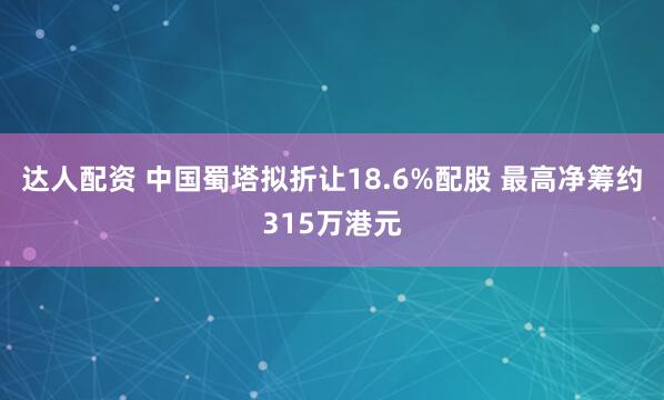 达人配资 中国蜀塔拟折让18.6%配股 最高净筹约315万港元