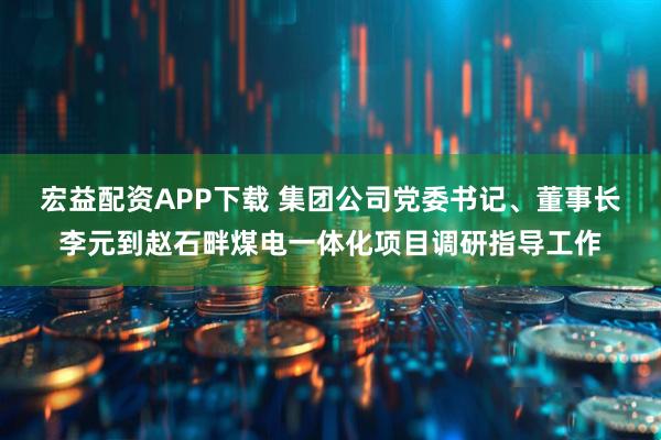 宏益配资APP下载 集团公司党委书记、董事长李元到赵石畔煤电一体化项目调研指导工作