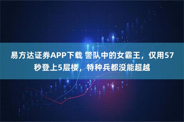 易方达证券APP下载 警队中的女霸王，仅用57秒登上5层楼，特种兵都没能超越