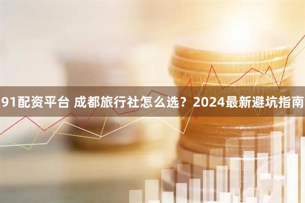 91配资平台 成都旅行社怎么选？2024最新避坑指南