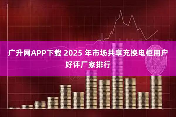 广升网APP下载 2025 年市场共享充换电柜用户好评厂家排行