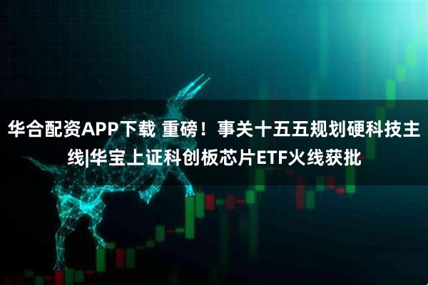 华合配资APP下载 重磅！事关十五五规划硬科技主线|华宝上证科创板芯片ETF火线获批