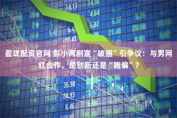 盈珑配资官网 彭小苒剧宣“破圈”引争议:与男网红合作,是创新还是“跑偏”?