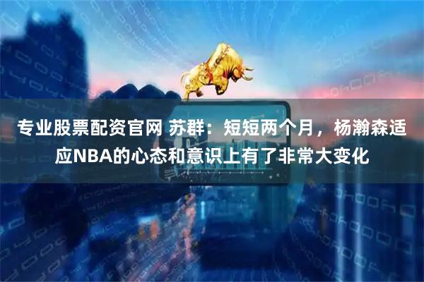 专业股票配资官网 苏群：短短两个月，杨瀚森适应NBA的心态和意识上有了非常大变化