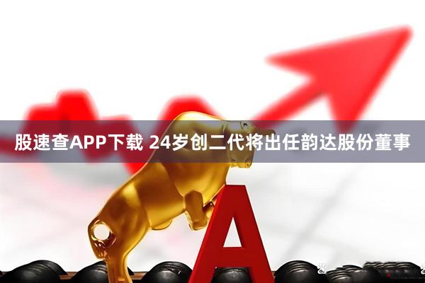 股速查APP下载 24岁创二代将出任韵达股份董事