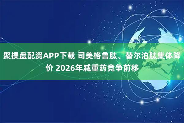 聚操盘配资APP下载 司美格鲁肽、替尔泊肽集体降价 2026年减重药竞争前移