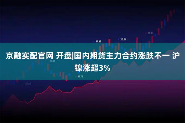 京融实配官网 开盘|国内期货主力合约涨跌不一 沪镍涨超3%