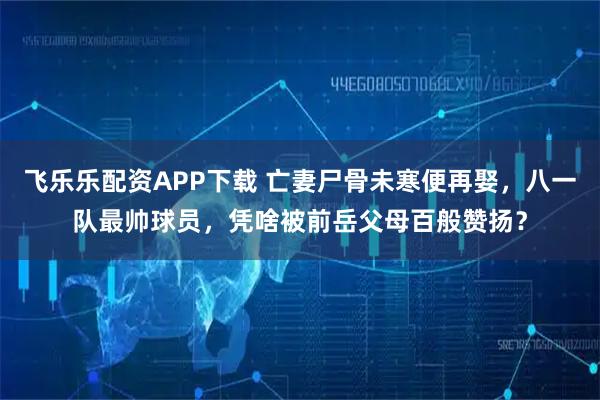 飞乐乐配资APP下载 亡妻尸骨未寒便再娶,八一队最帅球员,凭啥被前岳父母百般赞扬?