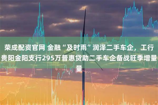 荣成配资官网 金融“及时雨”润泽二手车企，工行贵阳金阳支行295万普惠贷助二手车企备战旺季增量