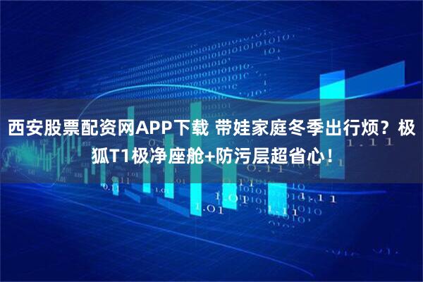 西安股票配资网APP下载 带娃家庭冬季出行烦？极狐T1极净座舱+防污层超省心！