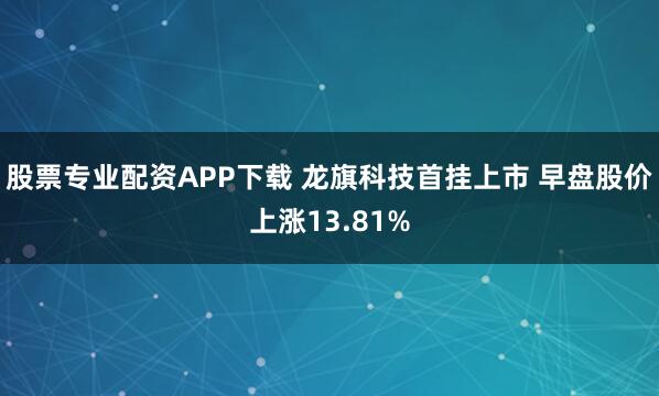 股票专业配资APP下载 龙旗科技首挂上市 早盘股价上涨13.81%
