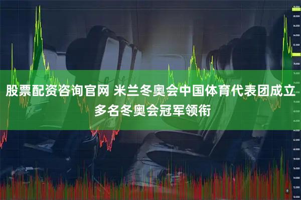 股票配资咨询官网 米兰冬奥会中国体育代表团成立 多名冬奥会冠军领衔