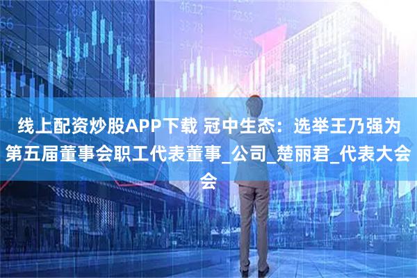 线上配资炒股APP下载 冠中生态：选举王乃强为第五届董事会职工代表董事_公司_楚丽君_代表大会