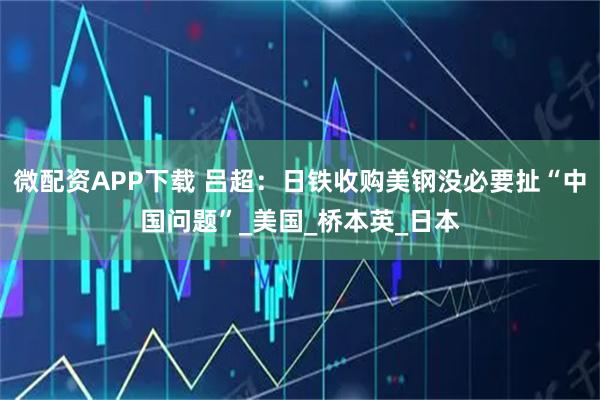 微配资APP下载 吕超：日铁收购美钢没必要扯“中国问题”_美国_桥本英_日本
