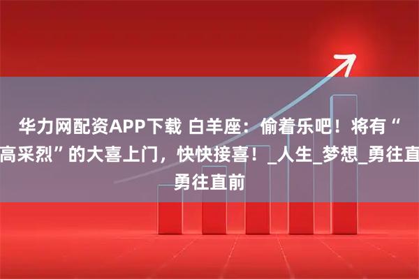 华力网配资APP下载 白羊座：偷着乐吧！将有“兴高采烈”的大喜上门，快快接喜！_人生_梦想_勇往直前