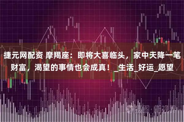 捷元网配资 摩羯座：即将大喜临头，家中天降一笔财富，渴望的事情也会成真！_生活_好运_愿望