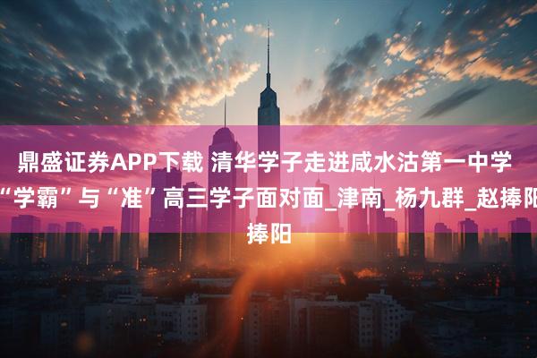 鼎盛证券APP下载 清华学子走进咸水沽第一中学 “学霸”与“准”高三学子面对面_津南_杨九群_赵捧阳