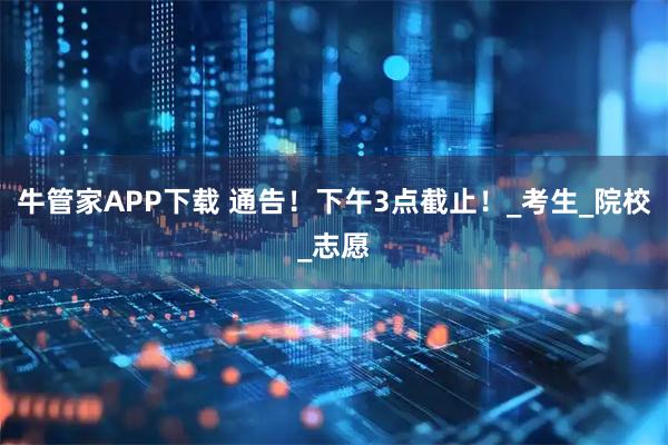 牛管家APP下载 通告！下午3点截止！_考生_院校_志愿