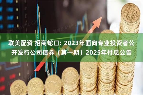 联美配资 招商蛇口: 2023年面向专业投资者公开发行公司债券（第一期）2025年付息公告