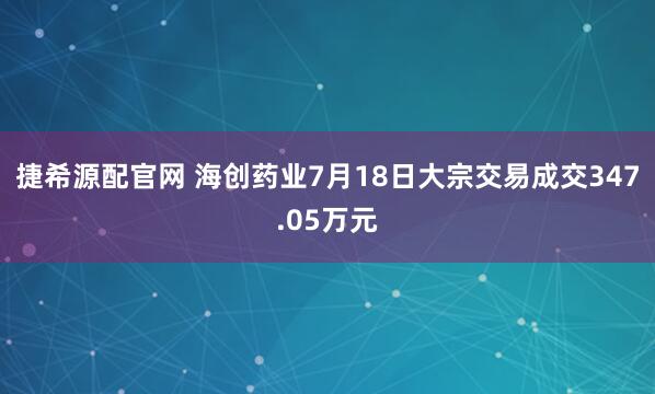 捷希源配官网 海创药业7月18日大宗交易成交347.05万元