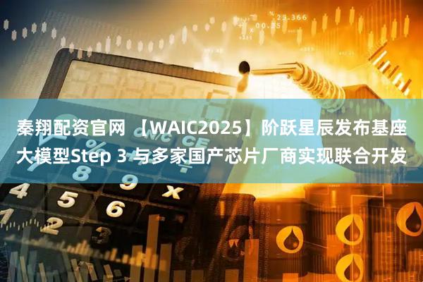 秦翔配资官网 【WAIC2025】阶跃星辰发布基座大模型Step 3 与多家国产芯片厂商实现联合开发
