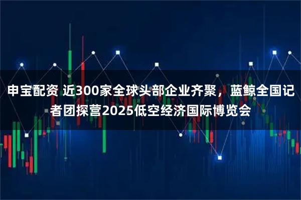申宝配资 近300家全球头部企业齐聚，蓝鲸全国记者团探营2025低空经济国际博览会