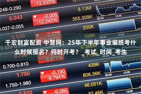 千宏财富配资 中慧网：25年下半年事业编统考什么时候报名？何时开考？_考试_时间_考生