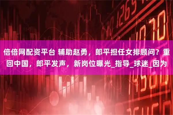 倍倍网配资平台 辅助赵勇，郎平担任女排顾问？重回中国，郎平发声，新岗位曝光_指导_球迷_因为