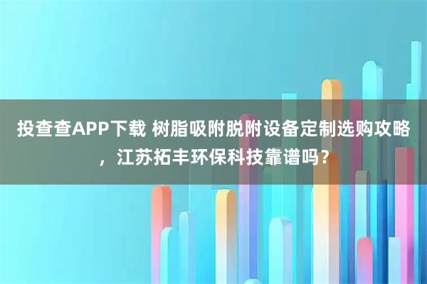 投查查APP下载 树脂吸附脱附设备定制选购攻略，江苏拓丰环保科技靠谱吗？