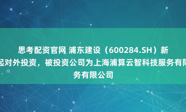 思考配资官网 浦东建设（600284.SH）新增一起对外投资，被投资公司为上海浦算云智科技服务有限公司