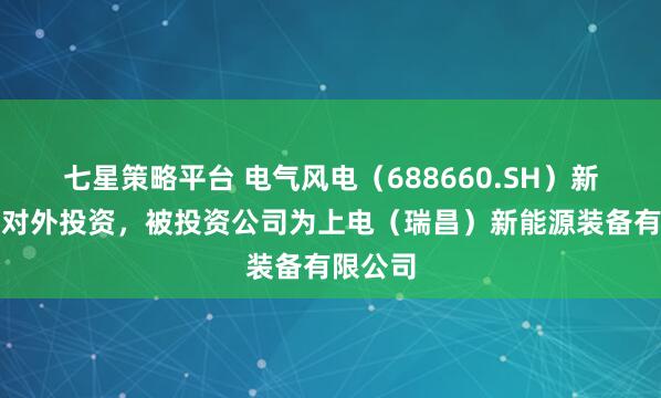 七星策略平台 电气风电（688660.SH）新增一起对外投资，被投资公司为上电（瑞昌）新能源装备有限公司