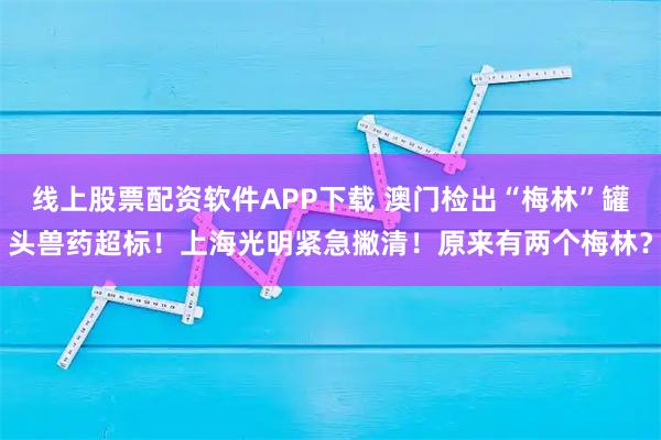 线上股票配资软件APP下载 澳门检出“梅林”罐头兽药超标!上海光明紧急撇清!原来有两个梅林?
