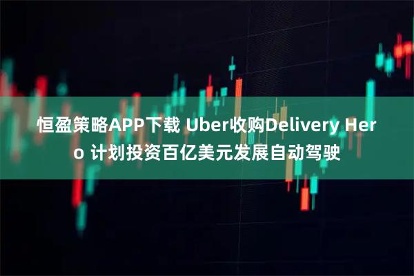 恒盈策略APP下载 Uber收购Delivery Hero 计划投资百亿美元发展自动驾驶